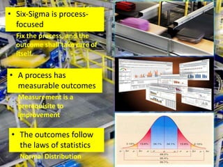 • Six-Sigma is process-
  focused
  Fix the process, and the
  outcome shall take care of
  itself.

• A process has
  measurable outcomes
  Measurement is a
  prerequisite to
  improvement

 • The outcomes follow
   the laws of statistics
   Normal Distribution
 