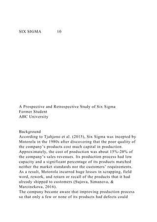SIX SIGMA 10
A Prospective and Retrospective Study of Six Sigma
Former Student
ABC University
Background
According to Tjahjono et al. (2015), Six Sigma was incepted by
Motorola in the 1980s after discovering that the poor quality of
the company’s products cost much capital in production.
Approximately, the cost of production was about 15%-20% of
the company’s sales revenues. Its production process had low
capacity and a significant percentage of its products matched
neither the market standards nor the customers’ requirements.
As a result, Motorola incurred huge losses in scrapping, field
word, rework, and return or recall of the products that it had
already shipped to customers (Sujova, Simanova, &
Marcinekova, 2016).
The company became aware that improving production process
so that only a few or none of its products had defects could
 