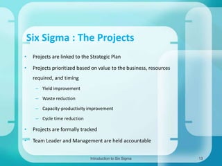 Six Sigma : The Projects
•

Projects are linked to the Strategic Plan

•

Projects prioritized based on value to the business, resources
required, and timing
– Yield improvement

– Waste reduction
– Capacity-productivity improvement
– Cycle time reduction

•

Projects are formally tracked

•

Team Leader and Management are held accountable
Introduction to Six Sigma

13

 