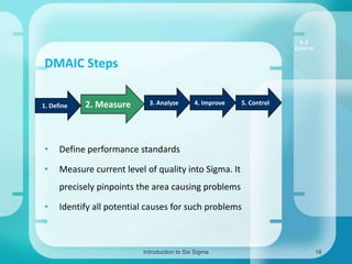 5.0
Control

DMAIC Steps
1. Define

2. Measure

3. Analyze

4. Improve

•

Define performance standards

•

5. Control

Measure current level of quality into Sigma. It
precisely pinpoints the area causing problems

•

Identify all potential causes for such problems

Introduction to Six Sigma

16

 