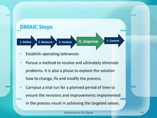 DMAIC Steps
1. Define

2. Measure

3. Analyze

4. Improve

5. Control

• Establish operating tolerances
• Pursue a method to resolve and ultimately eliminate
problems. It is also a phase to explore the solution
how to change, fix and modify the process.
• Carryout a trial run for a planned period of time to

ensure the revisions and improvements implemented
in the process result in achieving the targeted values.
Introduction to Six Sigma

19

 