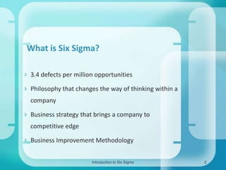 What is Six Sigma?
 3.4 defects per million opportunities
 Philosophy that changes the way of thinking within a

company
 Business strategy that brings a company to
competitive edge

 Business Improvement Methodology
Introduction to Six Sigma

2

 