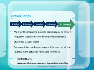 DMAIC Steps
1. Define

2. Measure

3. Analyze

4. Improve

5. Control

• Monitor the improved process continuously to ensure
long term sustainability of the new developments.

• Share the lessons learnt
• Document the results and accomplishments of all the
improvement activities for future reference.
Control Charts:
Assigning clear process ownership and documenting
Introduction to Six Sigma

20

 