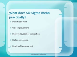 What does Six Sigma mean
practically?
 Defect reduction
 Yield improvement
 Improved customer satisfaction
 Higher net income

 Continual improvement

Introduction to Six Sigma

3

 