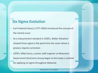 Six Sigma Evolution
 Carl Frederick Gauss ( 1777-1855) introduced the concept of
the normal curve
 As a measurement standard in 1920’s, Walter Shewhart

showed three sigma is the point from the mean where a
process requires correction
 1970’s: Mikel Harry, a senior staff engineer at Motorola’s

Government Electronics Group began to formulate a method
for applying six sigma throughout Motorola
Introduction to Six Sigma

4

 