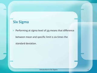 Six Sigma
 Performing at sigma level of six means that difference
between mean and specific limit is six times the

standard deviation.

Introduction to Six Sigma

7

 