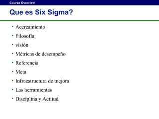 Course Overview
Que es Six Sigma?
• Acercamiento
• Filosofía
• visión
• Métricas de desempeño
• Referencia
• Meta
• Infraestructura de mejora
• Las herramientas
• Disciplina y Actitud
 