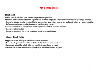 11
Six Sigma Roles
Black Belt
• Most effective in full time process improvement position
• Studied and demonstrated in 6 Sigma body of knowledge and implementation abilities (through projects)
• Could be a team leader responsible for measuring, analyzing, improving and controlling key processes that
influence customer satisfaction and/or productivity growth
• Could be a internal consultants, working with a number of teams at once.
• Could be a instructor
• Could be a mentor for green belts and black belts candidates
Master Black Belts
• Typically a full time process improvement positions
• Needs both quantitative skills and the ability to teach and mentor
• Promoted from black belt who has excellent records on projects
• MBB are teachers who mentors black belts and review their projects
 
