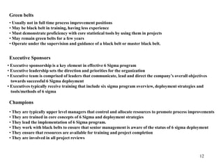 12
Green belts
• Usually not in full time process improvement positions
• May be black belt in training, having less experience
• Must demonstrate proficiency with core statistical tools by using them in projects
• May remain green belts for a few years
• Operate under the supervision and guidance of a black belt or master black belt.
Executive Sponsors
• Executive sponsorship is a key element in effective 6 Sigma program
• Executive leadership sets the direction and priorities for the organization
• Executive team is comprised of leaders that communicate, lead and direct the company’s overall objectives
towards successful 6 Sigma deployment
• Executives typically receive training that include six sigma program overview, deployment strategies and
tools/methods of 6 sigma
Champions
• They are typically upper level managers that control and allocate resources to promote process improvements
• They are trained in core concepts of 6 Sigma and deployment strategies
• They lead the implementation of 6 Sigma program.
• They work with black belts to ensure that senior management is aware of the status of 6 sigma deployment
• They ensure that resources are available for training and project completion
• They are involved in all project reviews
 
