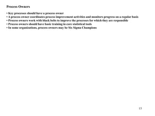 13
Process Owners
• Key processes should have a process owner
• A process owner coordinates process improvement activities and monitors progress on a regular basis
• Process owners work with black belts to improve the processes for which they are responsible
• Process owners should have basic training in core statistical tools
• In some organizations, process owners may be Six Sigma Champions
 