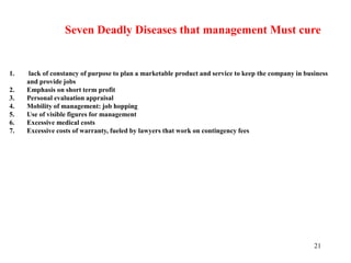 21
Seven Deadly Diseases that management Must cure
1. lack of constancy of purpose to plan a marketable product and service to keep the company in business
and provide jobs
2. Emphasis on short term profit
3. Personal evaluation appraisal
4. Mobility of management: job hopping
5. Use of visible figures for management
6. Excessive medical costs
7. Excessive costs of warranty, fueled by lawyers that work on contingency fees
 