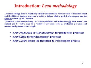 30
Introduction: Lean methodology
Lean methodology aims to relentlessly identify and eliminate waste in order to maximize speed
and flexibility of business processes in order to deliver what is needed, when needed and the
quantity needed by the Customer.
Terms like "Lean Manufacturing" or "Lean Production" are deliberately not used, as the Lean
method can be widely used in a variety of processes such as production processes and
transactional processes, for example:
• Lean Production or Manufacturing for production processes
• Lean Office for service/support processes
• Lean Design inside the Research & Development process
 