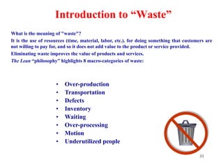 31
Introduction to “Waste”
What is the meaning of "waste"?
It is the use of resources (time, material, labor, etc.). for doing something that customers are
not willing to pay for, and so it does not add value to the product or service provided.
Eliminating waste improves the value of products and services.
The Lean “philosophy” highlights 8 macro-categories of waste:
• Over-production
• Transportation
• Defects
• Inventory
• Waiting
• Over-processing
• Motion
• Underutilized people
 