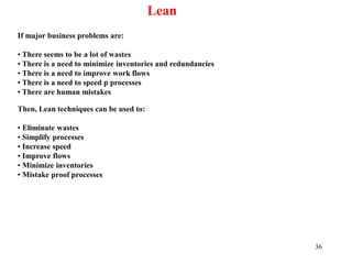 36
Lean
If major business problems are:
• There seems to be a lot of wastes
• There is a need to minimize inventories and redundancies
• There is a need to improve work flows
• There is a need to speed p processes
• There are human mistakes
Then, Lean techniques can be used to:
• Eliminate wastes
• Simplify processes
• Increase speed
• Improve flows
• Minimize inventories
• Mistake proof processes
 