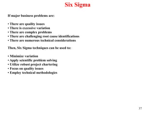37
Six Sigma
If major business problems are:
• There are quality issues
• There is excessive variation
• There are complex problems
• There are challenging root cause identifications
• There are numerous technical considerations
Then, Six Sigma techniques can be used to:
• Minimize variation
• Apply scientific problem solving
• Utilize robust project chartering
• Focus on quality issues
• Employ technical methodologies
 