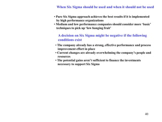 40
When Six Sigma should be used and when it should not be used
• Pure Six Sigma approach achieves the best results if it is implemented
by high performance organizations
• Medium and low performance companies should consider more ‘basic’
techniques to pick up ‘low hanging fruit’
A decision on Six Sigma might be negative if the following
conditions exist
• The company already has a strong, effective performance and process
improvement effort in place
• Current changes are already overwhelming the company’s people and
resources
• The potential gains aren’t sufficient to finance the investments
necessary to support Six Sigma
 