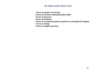 41
Six Sigma project focus areas
• Focus on project cost savings
•Focus on customer satisfaction deliverables
•Focus on processes
•Focus on problems
•Focus on a targeted locations (a good way to introduce Six Sigma)
• Focus on design
•Focus on supplier processes
 