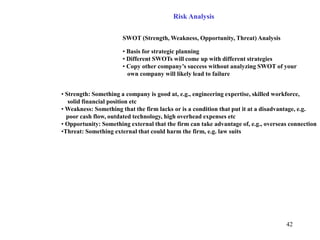 42
Risk Analysis
SWOT (Strength, Weakness, Opportunity, Threat) Analysis
• Basis for strategic planning
• Different SWOTs will come up with different strategies
• Copy other company’s success without analyzing SWOT of your
own company will likely lead to failure
• Strength: Something a company is good at, e.g., engineering expertise, skilled workforce,
solid financial position etc
• Weakness: Something that the firm lacks or is a condition that put it at a disadvantage, e.g.
poor cash flow, outdated technology, high overhead expenses etc
• Opportunity: Something external that the firm can take advantage of, e.g., overseas connection
•Threat: Something external that could harm the firm, e.g. law suits
 