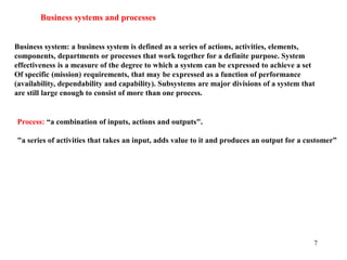 7
Business systems and processes
Business system: a business system is defined as a series of actions, activities, elements,
components, departments or processes that work together for a definite purpose. System
effectiveness is a measure of the degree to which a system can be expressed to achieve a set
Of specific (mission) requirements, that may be expressed as a function of performance
(availability, dependability and capability). Subsystems are major divisions of a system that
are still large enough to consist of more than one process.
Process: “a combination of inputs, actions and outputs".
"a series of activities that takes an input, adds value to it and produces an output for a customer”
 