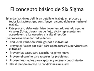 El concepto básico de Six Sigma
Estandarización es definir en detalle el trabajo en proceso y
todos los factores que contribuyen a como debe ser hecho el
trabajo.
• Este proceso debe estar bien documentado usando ayudas
visuales (fotos, diagramas de flujo, etc) y representar un
acuerdo entre los usuarios y la alta dirección
Los procesos estandarizados deben:
• Reducir la variación sobre grupos e individuos
• Provee el “Saber por qué” para operadores y supervisores en
el trabajo
• Proveer las bases para capacitar a gente nueva
• Proveer el camino para rastrear los problemas
• Proveer los medios para capturar y retener conocimiento
• Dar dirección en caso de condiciones inusuales
 