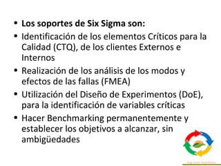 • Los soportes de Six Sigma son:
• Identificación de los elementos Críticos para la
Calidad (CTQ), de los clientes Externos e
Internos
• Realización de los análisis de los modos y
efectos de las fallas (FMEA)
• Utilización del Diseño de Experimentos (DoE),
para la identificación de variables críticas
• Hacer Benchmarking permanentemente y
establecer los objetivos a alcanzar, sin
ambigüedades
 