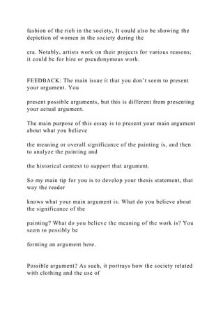 fashion of the rich in the society, It could also be showing the
depiction of women in the society during the
era. Notably, artists work on their projects for various reasons;
it could be for hire or pseudonymous work.
FEEDBACK: The main issue it that you don’t seem to present
your argument. You
present possible arguments, but this is different from presenting
your actual argument.
The main purpose of this essay is to present your main argument
about what you believe
the meaning or overall significance of the painting is, and then
to analyze the painting and
the historical context to support that argument.
So my main tip for you is to develop your thesis statement, that
way the reader
knows what your main argument is. What do you believe about
the significance of the
painting? What do you believe the meaning of the work is? You
seem to possibly be
forming an argument here.
Possible argument? As such, it portrays how the society related
with clothing and the use of
 