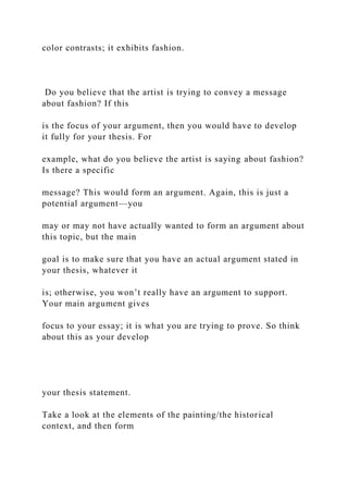 color contrasts; it exhibits fashion.
Do you believe that the artist is trying to convey a message
about fashion? If this
is the focus of your argument, then you would have to develop
it fully for your thesis. For
example, what do you believe the artist is saying about fashion?
Is there a specific
message? This would form an argument. Again, this is just a
potential argument—you
may or may not have actually wanted to form an argument about
this topic, but the main
goal is to make sure that you have an actual argument stated in
your thesis, whatever it
is; otherwise, you won’t really have an argument to support.
Your main argument gives
focus to your essay; it is what you are trying to prove. So think
about this as your develop
your thesis statement.
Take a look at the elements of the painting/the historical
context, and then form
 