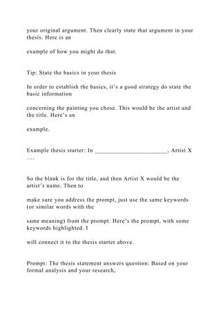your original argument. Then clearly state that argument in your
thesis. Here is an
example of how you might do that.
Tip: State the basics in your thesis
In order to establish the basics, it’s a good strategy do state the
basic information
concerning the painting you chose. This would be the artist and
the title. Here’s an
example.
Example thesis starter: In _______________________, Artist X
….
So the blank is for the title, and then Artist X would be the
artist’s name. Then to
make sure you address the prompt, just use the same keywords
(or similar words with the
same meaning) from the prompt. Here’s the prompt, with some
keywords highlighted. I
will connect it to the thesis starter above.
Prompt: The thesis statement answers question: Based on your
formal analysis and your research,
 
