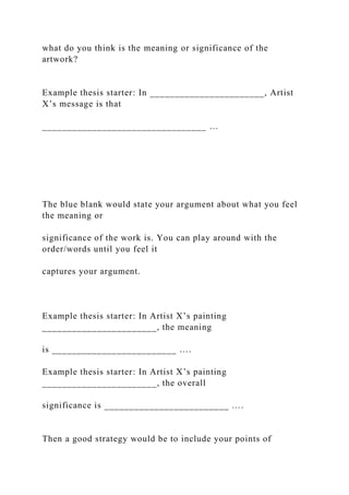 what do you think is the meaning or significance of the
artwork?
Example thesis starter: In _______________________, Artist
X’s message is that
_________________________________ …
The blue blank would state your argument about what you feel
the meaning or
significance of the work is. You can play around with the
order/words until you feel it
captures your argument.
Example thesis starter: In Artist X’s painting
_______________________, the meaning
is _________________________ ….
Example thesis starter: In Artist X’s painting
_______________________, the overall
significance is _________________________ ….
Then a good strategy would be to include your points of
 