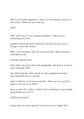 idea of your main argument—what you are aiming to prove in
your essay. What can you come up
with?
Also, make sure it’s an original argument—that you are
presenting your own
argument about the piece. What do you believe the artist is
trying to show the viewer?
What is his message? How do you know this? What elements
contribute to the
message/significance?
Then when you get to the body paragraphs, the goal is to prove
your argument while
also following the order stated in your assignment prompt—
your instructor gave a specific
order to follow, so be sure to do that. There are very specific
goals, so be sure you fulfill
them as well. It’s really a matter of just looking at your prompt
and making sure you’ve
fulfilled each goal.
Lastly, here are some general art resources you might find
 