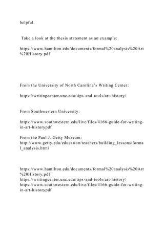 helpful.
Take a look at the thesis statement as an example:
https://www.hamilton.edu/documents/formal%20analysis%20Art
%20History.pdf
From the University of North Carolina’s Writing Center:
https://writingcenter.unc.edu/tips-and-tools/art-history/
From Southwestern University:
https://www.southwestern.edu/live/files/4166-guide-for-writing-
in-art-historypdf
From the Paul J. Getty Museum:
http://www.getty.edu/education/teachers/building_lessons/forma
l_analysis.html
https://www.hamilton.edu/documents/formal%20analysis%20Art
%20History.pdf
https://writingcenter.unc.edu/tips-and-tools/art-history/
https://www.southwestern.edu/live/files/4166-guide-for-writing-
in-art-historypdf
 