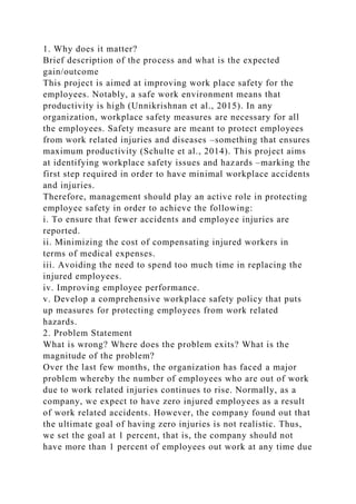 1. Why does it matter?
Brief description of the process and what is the expected
gain/outcome
This project is aimed at improving work place safety for the
employees. Notably, a safe work environment means that
productivity is high (Unnikrishnan et al., 2015). In any
organization, workplace safety measures are necessary for all
the employees. Safety measure are meant to protect employees
from work related injuries and diseases –something that ensures
maximum productivity (Schulte et al., 2014). This project aims
at identifying workplace safety issues and hazards –marking the
first step required in order to have minimal workplace accidents
and injuries.
Therefore, management should play an active role in protecting
employee safety in order to achieve the following:
i. To ensure that fewer accidents and employee injuries are
reported.
ii. Minimizing the cost of compensating injured workers in
terms of medical expenses.
iii. Avoiding the need to spend too much time in replacing the
injured employees.
iv. Improving employee performance.
v. Develop a comprehensive workplace safety policy that puts
up measures for protecting employees from work related
hazards.
2. Problem Statement
What is wrong? Where does the problem exits? What is the
magnitude of the problem?
Over the last few months, the organization has faced a major
problem whereby the number of employees who are out of work
due to work related injuries continues to rise. Normally, as a
company, we expect to have zero injured employees as a result
of work related accidents. However, the company found out that
the ultimate goal of having zero injuries is not realistic. Thus,
we set the goal at 1 percent, that is, the company should not
have more than 1 percent of employees out work at any time due
 