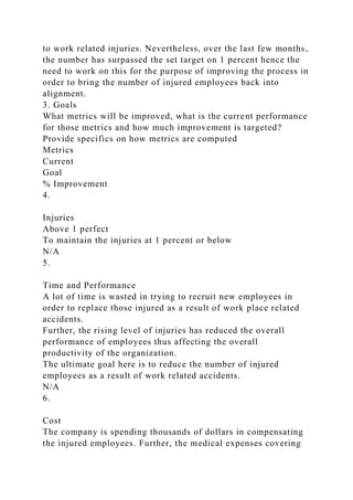 to work related injuries. Nevertheless, over the last few months,
the number has surpassed the set target on 1 percent hence the
need to work on this for the purpose of improving the process in
order to bring the number of injured employees back into
alignment.
3. Goals
What metrics will be improved, what is the current performance
for those metrics and how much improvement is targeted?
Provide specifics on how metrics are computed
Metrics
Current
Goal
% Improvement
4.
Injuries
Above 1 perfect
To maintain the injuries at 1 percent or below
N/A
5.
Time and Performance
A lot of time is wasted in trying to recruit new employees in
order to replace those injured as a result of work place related
accidents.
Further, the rising level of injuries has reduced the overall
performance of employees thus affecting the overall
productivity of the organization.
The ultimate goal here is to reduce the number of injured
employees as a result of work related accidents.
N/A
6.
Cost
The company is spending thousands of dollars in compensating
the injured employees. Further, the medical expenses covering
 