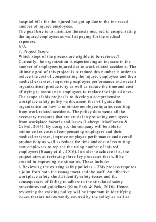 hospital bills for the injured has got up due to the increased
number of injured employees.
The goal here is to minimize the costs incurred in compensating
the injured employees as well as paying for the medical
expenses.
N/A
7. Project Scope
Which steps of the process are eligible to be reviewed?
Currently, the organization is experiencing an increase in the
number of employees injured due to work related accidents. The
ultimate goal of this project is to reduce this number in order to
reduce the cost of compensating the injured employees and their
medical expenses, improving employee performance and overall
organizational productivity as well as reduce the time and cost
of trying to recruit new employees to replace the injured ones.
The scope of this project is to develop a comprehensive
workplace safety policy –a document that will guide the
organization on how to minimize employee injuries resulting
from work related accidents. The policy documents all the
necessary measures that are crucial in protecting employees
from workplace hazards and issues (Laberge, MacEachen &
Calvet, 2014). By doing so, the company will be able to
minimize the costs of compensating employees and their
medical expenses, improve employee performance and overall
productivity as well as reduce the time and cost of recruiting
new employees to replace the rising number of injured
employees (Huang et al., 2016). In order to achieve this, the
project aims at reviewing three key processes that will be
crucial in improving the situation. These include:
i. Reviewing the existing safety policies – This process requires
a joint from both the management and the staff. An effective
workplace safety should identify safety issues and the
consequences of failing to adhere to the stipulated safety
procedures and guidelines (Kim, Park & Park, 2016). Hence,
reviewing the existing policy will be important in identifying
issues that are not currently covered by the policy as well as
 