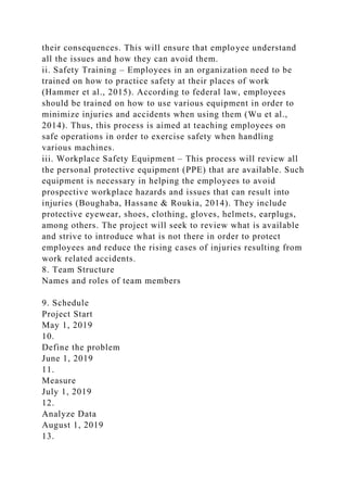 their consequences. This will ensure that employee understand
all the issues and how they can avoid them.
ii. Safety Training – Employees in an organization need to be
trained on how to practice safety at their places of work
(Hammer et al., 2015). According to federal law, employees
should be trained on how to use various equipment in order to
minimize injuries and accidents when using them (Wu et al.,
2014). Thus, this process is aimed at teaching employees on
safe operations in order to exercise safety when handling
various machines.
iii. Workplace Safety Equipment – This process will review all
the personal protective equipment (PPE) that are available. Such
equipment is necessary in helping the employees to avoid
prospective workplace hazards and issues that can result into
injuries (Boughaba, Hassane & Roukia, 2014). They include
protective eyewear, shoes, clothing, gloves, helmets, earplugs,
among others. The project will seek to review what is available
and strive to introduce what is not there in order to protect
employees and reduce the rising cases of injuries resulting from
work related accidents.
8. Team Structure
Names and roles of team members
9. Schedule
Project Start
May 1, 2019
10.
Define the problem
June 1, 2019
11.
Measure
July 1, 2019
12.
Analyze Data
August 1, 2019
13.
 