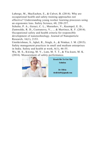 Laberge, M., MacEachen, E., & Calvet, B. (2014). Why are
occupational health and safety training approaches not
effective? Understanding young worker learning processes using
an ergonomic lens. Safety Science, 68, 250-257.
Schulte, P. A., Geraci, C. L., Murashov, V., Kuempel, E. D.,
Zumwalde, R. D., Castranova, V., ... & Martinez, K. F. (2014).
Occupational safety and health criteria for responsible
development of nanotechnology. Journal of Nanoparticle
Research, 16(1), 2153.
Unnikrishnan, S., Iqbal, R., Singh, A., & Nimkar, I. M. (2015).
Safety management practices in small and medium enterprises
in India. Safety and health at work, 6(1), 46-55.
Wu, M. S., Kwong, M. V., Lam, M. T. T., & Yiu-kuen, M. K.
(2014). Measurement of safety performance.
 