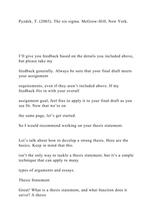 Pyzdek, T. (2003). The six sigma. McGrow-Hill, New York.
I’ll give you feedback based on the details you included above,
but please take my
feedback generally. Always be sure that your final draft meets
your assignment
requirements, even if they aren’t included above. If my
feedback fits in with your overall
assignment goal, feel free to apply it to your final draft as you
see fit. Now that we’re on
the same page, let’s get started.
So I would recommend working on your thesis statement.
Let’s talk about how to develop a strong thesis. Here are the
basics. Keep in mind that this
isn’t the only way to tackle a thesis statement, but it’s a simple
technique that can apply to many
types of arguments and essays.
Thesis Statement
Great! What is a thesis statement, and what function does it
serve? A thesis
 