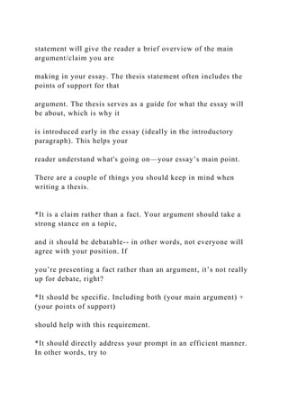 statement will give the reader a brief overview of the main
argument/claim you are
making in your essay. The thesis statement often includes the
points of support for that
argument. The thesis serves as a guide for what the essay will
be about, which is why it
is introduced early in the essay (ideally in the introductory
paragraph). This helps your
reader understand what's going on—your essay’s main point.
There are a couple of things you should keep in mind when
writing a thesis.
*It is a claim rather than a fact. Your argument should take a
strong stance on a topic,
and it should be debatable-- in other words, not everyone will
agree with your position. If
you’re presenting a fact rather than an argument, it’s not really
up for debate, right?
*It should be specific. Including both (your main argument) +
(your points of support)
should help with this requirement.
*It should directly address your prompt in an efficient manner.
In other words, try to
 