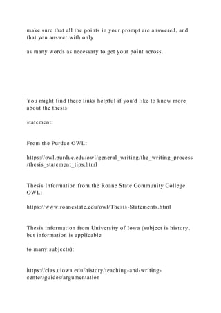 make sure that all the points in your prompt are answered, and
that you answer with only
as many words as necessary to get your point across.
You might find these links helpful if you'd like to know more
about the thesis
statement:
From the Purdue OWL:
https://owl.purdue.edu/owl/general_writing/the_writing_process
/thesis_statement_tips.html
Thesis Information from the Roane State Community College
OWL:
https://www.roanestate.edu/owl/Thesis-Statements.html
Thesis information from University of Iowa (subject is history,
but information is applicable
to many subjects):
https://clas.uiowa.edu/history/teaching-and-writing-
center/guides/argumentation
 