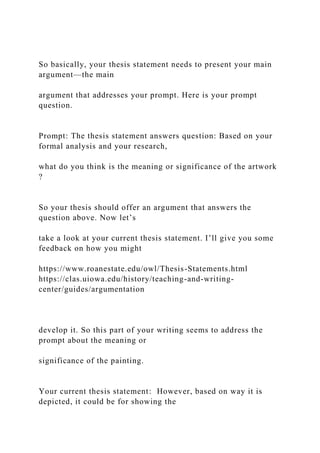 So basically, your thesis statement needs to present your main
argument—the main
argument that addresses your prompt. Here is your prompt
question.
Prompt: The thesis statement answers question: Based on your
formal analysis and your research,
what do you think is the meaning or significance of the artwork
?
So your thesis should offer an argument that answers the
question above. Now let’s
take a look at your current thesis statement. I’ll give you some
feedback on how you might
https://www.roanestate.edu/owl/Thesis-Statements.html
https://clas.uiowa.edu/history/teaching-and-writing-
center/guides/argumentation
develop it. So this part of your writing seems to address the
prompt about the meaning or
significance of the painting.
Your current thesis statement: However, based on way it is
depicted, it could be for showing the
 