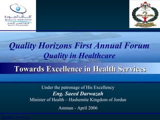 11
Quality Horizons First Annual Forum
Quality in Healthcare
Under the patronage of His Excellency
Eng. Saeed Darwazah
Minister of Health – Hashemite Kingdom of Jordan
Amman - April 2006
Quality Horizons
Towards Excellence in Health ServicesTowards Excellence in Health Services
 