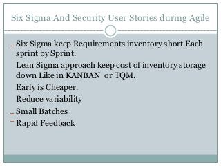 Six Sigma And Security User Stories during Agile
Six Sigma keep Requirements inventory short Each
sprint by Sprint.
Lean Sigma approach keep cost of inventory storage
down Like in KANBAN or TQM.
Early is Cheaper.
Reduce variability
Small Batches
Rapid Feedback
 