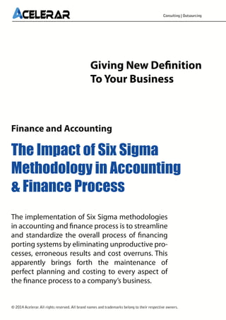 Consulting | Outsourcing

Giving New Definition
To Your Business

Finance and Accounting

The Impact of Six Sigma
Methodology in Accounting
& Finance Process
The implementation of Six Sigma methodologies
in accounting and finance process is to streamline
and standardize the overall process of financing
porting systems by eliminating unproductive processes, erroneous results and cost overruns. This
apparently brings forth the maintenance of
perfect planning and costing to every aspect of
the finance process to a company’s business.

© 2014 Acelerar. All rights reserved. All brand names and trademarks belong to their respective owners.

 