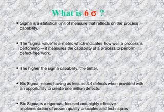 Sigma is a statistical unit of measure that reflects on the process capability. The “sigma value” is a metric which indicates how well a process is performing -- it measures the capability of a process to perform defect-free work. The higher the sigma capability, the better. Six Sigma means having as less as 3.4 defects when provided with an opportunity to create one million defects. Six Sigma is a rigorous, focused and highly effective implementation of proven quality principles and techniques What is  6     ? 
