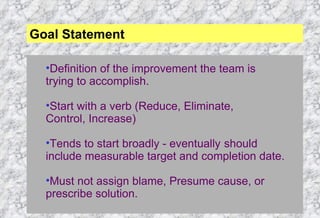 Definition of the improvement the team is trying to accomplish. Start with a verb (Reduce, Eliminate, Control, Increase) Tends to start broadly - eventually  should include measurable target and completion date. Must not assign blame, Presume cause, or prescribe solution. Goal Statement 