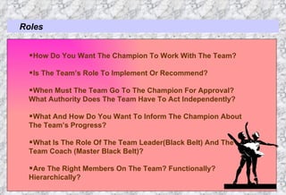 Roles How Do You Want The Champion To Work With The Team? Is The Team’s Role To Implement Or Recommend? When Must The Team Go To The Champion For Approval? What Authority Does The Team Have To Act Independently? What And How Do You Want To Inform The Champion About  The Team’s Progress? What Is The Role Of The Team Leader(Black Belt) And The  Team Coach (Master Black Belt)? Are The Right Members On The Team? Functionally?  Hierarchically? 