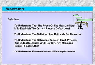 Measurement Objectives To Understand That The Focus Of The Measure Step  Is To Establish The Current Process Defect Level To Understand The Definition And Rationale For Measures To Understand The Difference Between Input, Process, And Output Measures And How Different Measures Relate To Each Other To Understand Effectiveness vs. Efficiency Measures 