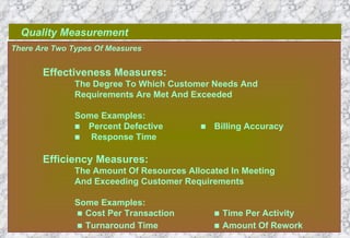 Quality Measurement There Are Two Types Of Measures Effectiveness Measures: The Degree To Which Customer Needs And  Requirements Are Met And Exceeded Some Examples:  Percent Defective        Billing Accuracy    Response Time Efficiency Measures: The Amount Of Resources Allocated In Meeting And Exceeding Customer Requirements Some Examples:      Cost Per Transaction     Time Per Activity      Turnaround Time     Amount Of Rework   