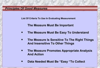 Principles Of Good Measures List Of Criteria To Use In Evaluating Measurement The Measure Must Be Important The Measure Must Be Easy To Understand The Measure Is Sensitive To The Right Things And Insensitive To Other Things The Measure Promotes Appropriate Analysis And Action Data Needed Must Be “Easy “To Collect 