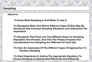 Sampling Objectives To Know What Sampling Is And When To Use It To Recognize When And Where Different Types Of Bias May Be Introduced Into Common Sampling Situations and Understand The  Importance To Recognize That There Are Two Different Uses For Sampling, Population And Process, And That The Primary Purpose And  Considerations For Sampling Are Different For Each Use To Have An Awareness Of The Different Types Of Approaches To  Random Sampling To Giant Experience In Asking The Appropriate Questions To  Ensure Sampling Is Implemented Effectively And Efficiently 